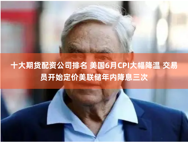十大期货配资公司排名 美国6月CPI大幅降温 交易员开始定价美联储年内降息三次