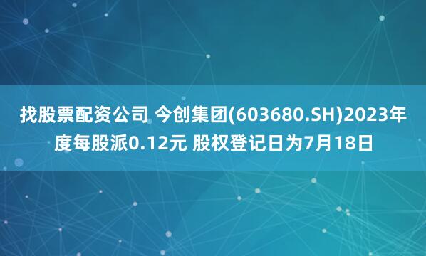 找股票配资公司 今创集团(603680.SH)2023年度每股派0.12元 股权登记日为7月18日