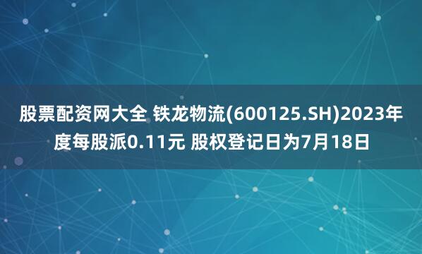 股票配资网大全 铁龙物流(600125.SH)2023年度每股派0.11元 股权登记日为7月18日