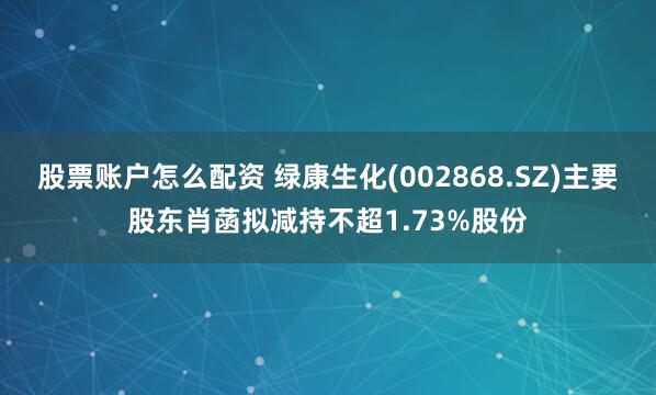 股票账户怎么配资 绿康生化(002868.SZ)主要股东肖菡拟减持不超1.73%股份